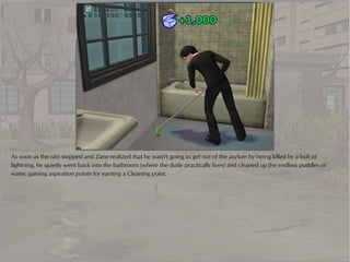 As soon as the rain stopped and Zane realized that he wasn't going to get out of the asylum by being killed by a bolt of
lightning, he quietly went back into the bathroom (where the dude practically lives) and cleaned up the endless puddles of
water, gaining aspiration points for earning a Cleaning point.
 