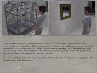 I also got rid of the fucking bird. At least this time it didn't keel over (as I had installed the Caged Pet hack you guys
recommended to me). Instead, Tweetie 4 became uninteractable (I made up a word!) I had been wondering why Zane didn't
have a skill bar over his head when he'd talk to the bird. When I had Keith go over to the cage to "Talk to Tweetie 4" he just
stood there, doing nothing. The bird didn't move. This is why I hate pets and have gotten rid of them in my game (even the
legacy cats, who I gave up for adoption). They are friggin' impossible.

So, as promised, I bought Keith a mirror instead. Against the rules? Yeah, it is. But when things insist on being glitched, I think
I should be able to do something about it.
 