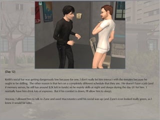 (Day 12)

Keith's social bar was getting dangerously low because for one, I don't really let him interact with the inmates because he
ought to be skilling. The other reason is that he's on a completely different schedule that they are. He doesn't have a job (and
if memory serves, he still has around $2K left in funds) so he mainly skills at night and sleeps during the day (if I let him. I
normally have him drink lots of espresso. But if his comfort is down, I'll allow him to sleep).

Anyway, I allowed him to talk to Zane and used Macrotastics until his social was up (and Zane's icon looked really green, so I
knew it would be safe).
 
