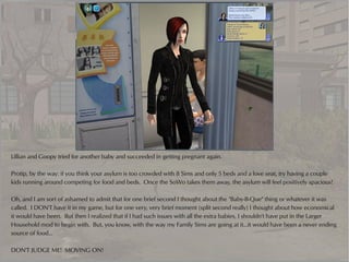 Lillian and Goopy tried for another baby and succeeded in getting pregnant again.

Protip, by the way: if you think your asylum is too crowded with 8 Sims and only 5 beds and a love seat, try having a couple
kids running around competing for food and beds. Once the SoWo takes them away, the asylum will feel positively spacious!

Oh, and I am sort of ashamed to admit that for one brief second I thought about the "Baby-B-Que" thing or whatever it was
called. I DON'T have it in my game, but for one very, very brief moment (split second really) I thought about how economical
it would have been. But then I realized that if I had such issues with all the extra babies, I shouldn't have put in the Larger
Household mod to begin with. But, you know, with the way my Family Sims are going at it...it would have been a never ending
source of food...

DON'T JUDGE ME! MOVING ON!
 