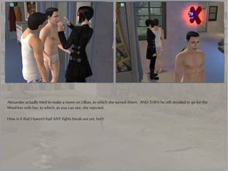 Alexander actually tried to make a move on Lillian, to which she turned down. AND THEN he still decided to go for the
WooHoo with her, to which, as you can see, she rejected.

How is it that I haven't had ANY fights break out yet, huh?
 