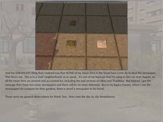 And the STRANGEST thing that I noticed was that NONE of my mean Sims in the 'hood have come by to steal the newspaper.
That floors me. This is in a "real" neighborhood, so to speak. It's one of my backups that I'm using to film my next chapter, so
all the mean Sims are present and accounted for, including the real versions of Lillian and Thaddeus. But instead, I got the
message that I have too many newspapers and there will be no more delivered. But in my legacy houses, where I use the
newspapers for compost for their gardens, there is never a newspaper to be found.

Those were my general observations for Week Two. Now onto the day by day breakdowns.
 