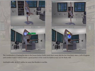 The combination of having the kids in the house before SoWo took them away and the fact that Body takes a toll of hygiene
and comfort made it where it took a good portion of the week for Keith to max out the Body skill.

And Keith really, REALLY wishes he were that flexible in real life.
 
