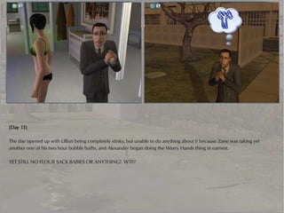 (Day 13)

The day opened up with Lillian being completely stinky, but unable to do anything about it because Zane was taking yet
another one of his two hour bubble baths, and Alexander began doing the Worry Hands thing in earnest.

YET STILL NO FLOUR SACK BABIES OR ANYTHING! WTF?
 