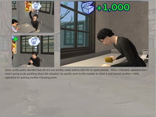 Zane, at this point, decided that all of it was terribly unfair and he told me so, quite pitifully. When it became apparent that I
wasn't going to do anything about the situation, he quietly went to the counter to clean it and earned another +1000
aspiration for gaining another Cleaning point.
 