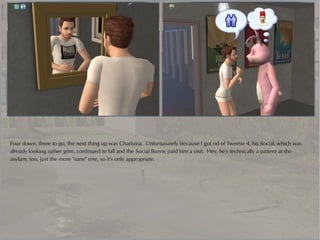 Four down, three to go, the next thing up was Charisma. Unfortunately because I got rid of Tweetie 4, his Social, which was
already looking rather grim, continued to fall and the Social Bunny paid him a visit. Hey, he's technically a patient at the
asylum, too, just the more "sane" one, so it's only appropriate.
 