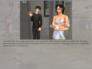 And HOLY CRAP, Mary actually paid attention to the crying, stinky Ardelia AND she actually breast fed the baby. Even Zane
seemed pleasantly surprised (not that HE did anything about the crying, stinky baby. It seems that he felt he had enough when
Tabitha and Karliah were still around).
 