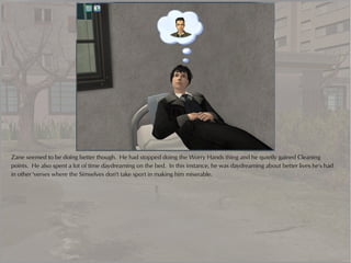Zane seemed to be doing better though. He had stopped doing the Worry Hands thing and he quietly gained Cleaning
points. He also spent a lot of time daydreaming on the bed. In this instance, he was daydreaming about better lives he's had
in other 'verses where the Simselves don't take sport in making him miserable.
 