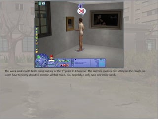 The week ended with Keith being just shy of the 9th point in Charisma. The last two involves him sitting on the couch, so I
won't have to worry about his comfort all that much. So, hopefully, I only have one more week.
 