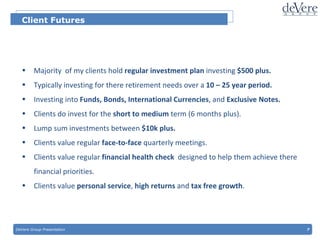 DeVere Group Presentation  7 Client Futures Majority  of my clients hold  regular investment plan  investing  $500 plus. Typically investing for there retirement needs over a  10 – 25 year period. Investing into  Funds, Bonds, International Currencies , and  Exclusive Notes. Clients do invest for the  short to medium  term (6 months plus). Lump sum investments between  $10k plus. Clients value regular  face-to-face  quarterly meetings. Clients value regular  financial   health check  designed to help them achieve there financial priorities. Clients value  personal service ,  high returns  and  tax free growth . 
