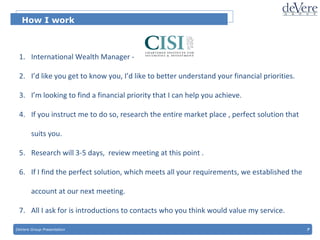 DeVere Group Presentation  7 How I work International Wealth Manager -  I’d like you get to know you, I’d like to better understand your financial priorities. I’m looking to find a financial priority that I can help you achieve.  If you instruct me to do so, research the entire market place , perfect solution that suits you. Research will 3-5 days,  review meeting at this point . If I find the perfect solution, which meets all your requirements, we established the account at our next meeting.  All I ask for is introductions to contacts who you think would value my service. 