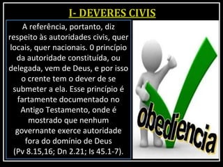 A referência, portanto, diz
respeito às autoridades civis, quer
locais, quer nacionais. 0 princípio
da autoridade constituída, ou
delegada, vem de Deus, e por isso
o crente tem o dever de se
submeter a ela. Esse princípio é
fartamente documentado no
Antigo Testamento, onde é
mostrado que nenhum
governante exerce autoridade
fora do domínio de Deus
(Pv 8.15,16; Dn 2.21; Is 45.1-7).
 