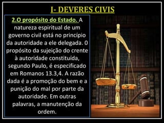 2.O propósito do Estado. A
natureza espiritual de um
governo civil está no princípio
da autoridade a ele delegada. 0
propósito da sujeição do crente
à autoridade constituída,
segundo Paulo, é especificado
em Romanos 13.3,4. A razão
dada é a promoção do bem e a
punição do mal por parte da
autoridade. Em outras
palavras, a manutenção da
ordem.
 