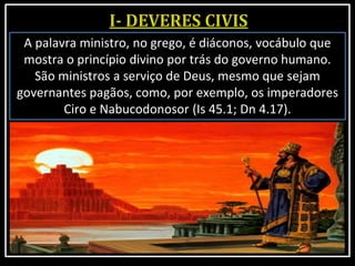 A palavra ministro, no grego, é diáconos, vocábulo que
mostra o princípio divino por trás do governo humano.
São ministros a serviço de Deus, mesmo que sejam
governantes pagãos, como, por exemplo, os imperadores
Ciro e Nabucodonosor (Is 45.1; Dn 4.17).
 