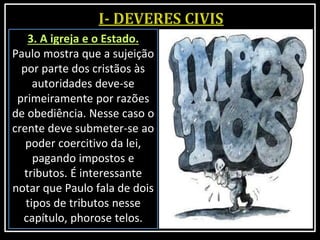 3. A igreja e o Estado.
Paulo mostra que a sujeição
por parte dos cristãos às
autoridades deve-se
primeiramente por razões
de obediência. Nesse caso o
crente deve submeter-se ao
poder coercitivo da lei,
pagando impostos e
tributos. É interessante
notar que Paulo fala de dois
tipos de tributos nesse
capítulo, phorose telos.
 