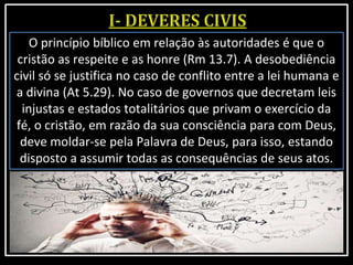 O princípio bíblico em relação às autoridades é que o
cristão as respeite e as honre (Rm 13.7). A desobediência
civil só se justifica no caso de conflito entre a lei humana e
a divina (At 5.29). No caso de governos que decretam leis
injustas e estados totalitários que privam o exercício da
fé, o cristão, em razão da sua consciência para com Deus,
deve moldar-se pela Palavra de Deus, para isso, estando
disposto a assumir todas as consequências de seus atos.
 