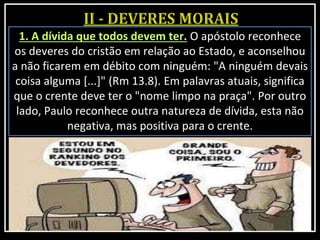 1. A dívida que todos devem ter. O apóstolo reconhece
os deveres do cristão em relação ao Estado, e aconselhou
a não ficarem em débito com ninguém: "A ninguém devais
coisa alguma [...]" (Rm 13.8). Em palavras atuais, significa
que o crente deve ter o "nome limpo na praça". Por outro
lado, Paulo reconhece outra natureza de dívida, esta não
negativa, mas positiva para o crente.
 