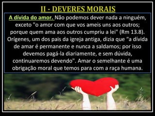 A dívida do amor. Não podemos dever nada a ninguém,
exceto "o amor com que vos ameis uns aos outros;
porque quem ama aos outros cumpriu a lei" (Rm 13.8).
Orígenes, um dos pais da igreja antiga, dizia que “a dívida
de amar é permanente e nunca a saldamos; por isso
devemos pagá-la diariamente, e sem dúvida,
continuaremos devendo". Amar o semelhante é uma
obrigação moral que temos para com a raça humana.
 