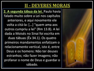2. A segunda tábua da lei. Paulo havia
falado muito sobre a Lei nos capítulos
anteriores, e aqui novamente ele
volta a citá-la: [...] "quem ama aos
outros cumpriu a lei" (Rm 13.8). A lei
dada a Moisés no Sinai foi escrita em
duas tábuas (Êx 34.1). Os quatro
primeiros mandamentos enfatizam o
relacionamento vertical, isto é, entre
Deus e os homens: Não ter deuses
estranhos; não fazer imagens; não
profanar o nome de Deus e guardar o
sábado.
 