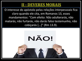 O interesse do apóstolo pelas relações interpessoais fica
claro quando ele cita, em Romanos 13, esses
mandamentos: "Com efeito: Não adulterarás, não
matarás, não furtarás, não darás falso testemunho, não
cobiçarás [...]" (Rm 13.9).
 