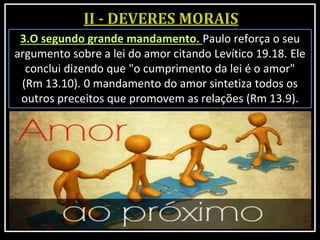 3.O segundo grande mandamento. Paulo reforça o seu
argumento sobre a lei do amor citando Levítico 19.18. Ele
conclui dizendo que "o cumprimento da lei é o amor"
(Rm 13.10). 0 mandamento do amor sintetiza todos os
outros preceitos que promovem as relações (Rm 13.9).
 