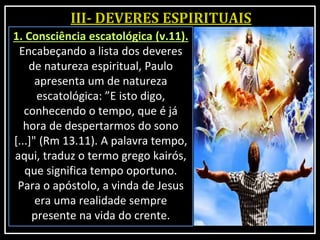 1. Consciência escatológica (v.11).
Encabeçando a lista dos deveres
de natureza espiritual, Paulo
apresenta um de natureza
escatológica: ”E isto digo,
conhecendo o tempo, que é já
hora de despertarmos do sono
[...]" (Rm 13.11). A palavra tempo,
aqui, traduz o termo grego kairós,
que significa tempo oportuno.
Para o apóstolo, a vinda de Jesus
era uma realidade sempre
presente na vida do crente.
 