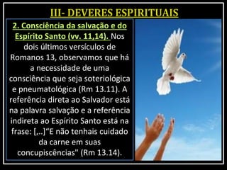 2. Consciência da salvação e do
Espírito Santo (vv. 11,14). Nos
dois últimos versículos de
Romanos 13, observamos que há
a necessidade de uma
consciência que seja soteriológica
e pneumatológica (Rm 13.11). A
referência direta ao Salvador está
na palavra salvação e a referência
indireta ao Espírito Santo está na
frase: [,..]“E não tenhais cuidado
da carne em suas
concupiscências" (Rm 13.14).
 