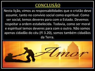Nesta lição, vimos as responsabilidades que o cristão deve
assumir, tanto no convívio social como espiritual. Como
ser social, temos deveres para com o Estado. Devemos
respeitar a ordem estabelecida. Todavia, como ser moral
e espiritual temos deveres para com o outro. Não somos
apenas cidadão do céu (Fl 3.20), somos também cidadãos
da Terra.
 