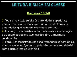 Romanos 13.1-8
1- Toda alma esteja sujeita às autoridades superiores;
porque não há autoridade que não venha de Deus; e as
autoridades que há foram ordenadas por Deus.
2- Por isso, quem resiste à autoridade resiste à ordenação
de Deus; e os que resistem trarão sobre si mesmos a
condenação.
3- Porque os magistrados não são terror para as boas obras,
mas para as más. Queres tu, pois, não temer a autoridade?
Faze o bem e terás louvor dela.
 