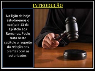 Na lição de hoje
estudaremos o
capítulo 13 da
Epístola aos
Romanos. Paulo
trata neste
capítulo a respeito
da relação dos
crentes com as
autoridades.
 