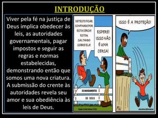Viver pela fé na justiça de
Deus implica obedecer às
leis, as autoridades
governamentais, pagar
impostos e seguir as
regras e normas
estabelecidas,
demonstrando então que
somos uma nova criatura.
A submissão do crente às
autoridades revela seu
amor e sua obediência às
leis de Deus.
 