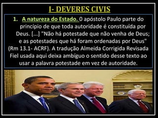 1. A natureza do Estado. 0 apóstolo Paulo parte do
princípio de que toda autoridade é constituída por
Deus. [...] "Não há potestade que não venha de Deus;
e as potestades que há foram ordenadas por Deus"
(Rm 13.1- ACRF). A tradução Almeida Corrigida Revisada
Fiel usada aqui deixa ambíguo o sentido desse texto ao
usar a palavra potestade em vez de autoridade.
 