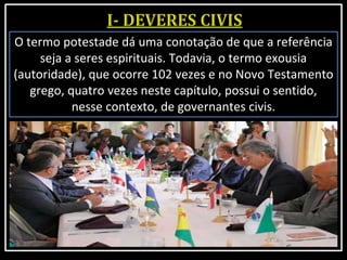 O termo potestade dá uma conotação de que a referência
seja a seres espirituais. Todavia, o termo exousia
(autoridade), que ocorre 102 vezes e no Novo Testamento
grego, quatro vezes neste capítulo, possui o sentido,
nesse contexto, de governantes civis.
 