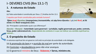 I- DEVERES CIVIS (Rm 13.1-7)
1. A natureza do Estado
Obs:
(a)-Toda autoridade é constituída por Deus. (?) Análise de Rm 13.1
E aquelas que foram constituídas pela vontade humana?
Πᾶσα ψυχὴ ἐξουσίαις ὑπερεχούσαις ὑποτασσέσθω. οὐ γὰρ ἔστιν ἐξουσία εἰ μὴ ὑπὸ θεοῦ, αἱ δὲ
οὖσαι ὑπὸ θεοῦ τεταγμέναι εἰσίν.
(b)- Principado e potestades quais suas diferenças?
ἐξουσία – Eksoysía – Autoridade ( para governar) – jurisdição, região governada por, poder, controle,
força, poder sobrenatural etc. Dependendo do contexto é o que vai indicar seu sentido espiritual ou
natural...
2. O propósito do Estado
A natureza espiritual de um governo civil está no princípio da autoridade a ele delegada.
(a) A promoção do bem e a punição do mal por parte da autoridade.
(b) Controlar a desobediência para não virar anarquia
(c) O governo é ministro de Deus - διάκονος = Servo, ministro etc.
 
