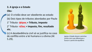 3. A igreja e o Estado
Obs:
(a) O cristão deve ser obediente ao estado
(b) Dois tipos de tributos abordados por Paulo
1° Tributo- φόρος = Tributo, imposto
2° Tributo- τέλος = Imposto, fim, resultado
etc.
(c) A desobediência civil só se justifica no caso
de conflito entre a lei humana e a divina (At
5.29).
Igreja e Estado devem caminhar
juntos com suas diferenças e
buscar o ponto de equilíbrio.
 