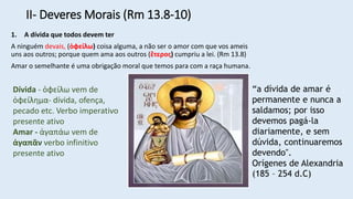 II- Deveres Morais (Rm 13.8-10)
1. A dívida que todos devem ter
A ninguém devais, (ὀφείλω) coisa alguma, a não ser o amor com que vos ameis
uns aos outros; porque quem ama aos outros (ἕτερος) cumpriu a lei. (Rm 13.8)
Amar o semelhante é uma obrigação moral que temos para com a raça humana.
“a dívida de amar é
permanente e nunca a
saldamos; por isso
devemos pagá-la
diariamente, e sem
dúvida, continuaremos
devendo".
Orígenes de Alexandria
(185 – 254 d.C)
Dívida - ὀφείλω vem de
ὀφείλημα- dívida, ofença,
pecado etc. Verbo imperativo
presente ativo
Amar - ἀγαπάω vem de
ἀγαπᾶν verbo infinitivo
presente ativo
 