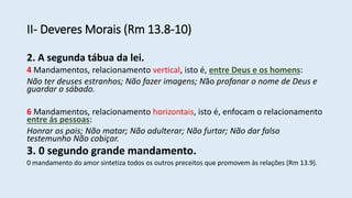 II- Deveres Morais (Rm 13.8-10)
2. A segunda tábua da lei.
4 Mandamentos, relacionamento vertical, isto é, entre Deus e os homens:
Não ter deuses estranhos; Não fazer imagens; Não profanar o nome de Deus e
guardar o sábado.
6 Mandamentos, relacionamento horizontais, isto é, enfocam o relacionamento
entre ás pessoas:
Honrar os pais; Não matar; Não adulterar; Não furtar; Não dar falso
testemunho Não cobiçar.
3. 0 segundo grande mandamento.
0 mandamento do amor sintetiza todos os outros preceitos que promovem às relações (Rm 13.9).
 