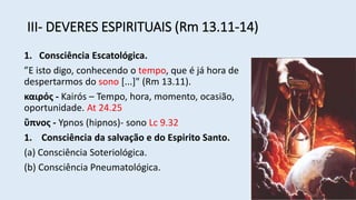 III- DEVERES ESPIRITUAIS (Rm 13.11-14)
1. Consciência Escatológica.
”E isto digo, conhecendo o tempo, que é já hora de
despertarmos do sono [...]" (Rm 13.11).
καιρός - Kairós – Tempo, hora, momento, ocasião,
oportunidade. At 24.25
ὕπνος - Ypnos (hipnos)- sono Lc 9.32
1. Consciência da salvação e do Espirito Santo.
(a) Consciência Soteriológica.
(b) Consciência Pneumatológica.
 