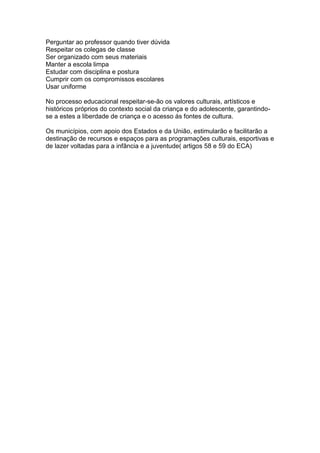 Perguntar ao professor quando tiver dúvida
Respeitar os colegas de classe
Ser organizado com seus materiais
Manter a escola limpa
Estudar com disciplina e postura
Cumprir com os compromissos escolares
Usar uniforme
No processo educacional respeitar-se-ão os valores culturais, artísticos e
históricos próprios do contexto social da criança e do adolescente, garantindo-
se a estes a liberdade de criança e o acesso ás fontes de cultura.
Os municípios, com apoio dos Estados e da União, estimularão e facilitarão a
destinação de recursos e espaços para as programações culturais, esportivas e
de lazer voltadas para a infância e a juventude( artigos 58 e 59 do ECA)
 