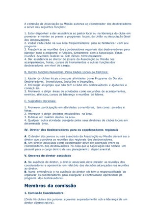 A comissão da Associação ou Missão autoriza ao coordenador dos desbravadores
a servir nas seguintes funções:
1. Estar disponível a dar assistência ao pastor local ou na liderança do clube em
promover e manter as praxes e programas locais, da União ou Associação Geral
dos Desbravadores.
2. Visitar cada clube na sua área freqüentemente para se familiarizar com seu
programa.
3. Freqüentar as reuniões dos coordenadores regionais dos desbravadores para
planejar todo o programa e funções, juntamente com a Associação. Estas
reuniões deveriam realizar-se pelo menos trimestralmente.
4. Dar assistência ao diretor de jovens da Associação ou Missão nos
acampamentos, feiras, cursos de treinamentos e outras funções dos
desbravadores em nível de campo.
B. Outras Funções Requeridas Pelos Clubes Locais ou Pastores:
1. Ajudar os clubes locais com suas atividades como Programa do Dia dos
Desbravadores, Investiduras, Induções e Inspeções.
2. Encorajar as igrejas que não tem o clube dos desbravadores e ajudá-las a
começá-los.
3. Promover e dirigir áreas de atividades como excursões de acampamentos,
eventos, atléticos, cursos de liderança e reuniões de líderes.
C. Sugestões Opcionais:
1. Promover participação em atividades comunitárias, tais como: paradas e
feiras.
2. Promover e dirigir projetos missionários na área.
3. Publicar um boletim dentro da área.
4. Qualquer outra atividade desejada pelos seus diretores de clubes locais em
determinada área.
IV. Diretor dos Desbravadores para os coordenadores regionais
A. O diretor dos jovens ou seu associado da Associação ou Missão deverá ser o
diretor que coordena as reuniões dos regionais dos desbravadores.
B. Um diretor associado como coordenador deve ser apontado entre os
coordenadores dos desbravadores no caso que a Associação não nomeie um
pessoal para o cargo dentro de seu planejamento departamental.
V. Deveres do diretor associado
A. Na ausência do diretor, o diretor associado deve presidir as reuniões dos
coordenadores e apresentar um relatório das decisões alcançadas nas reuniões
ao diretor.
B. Numa emergência e na ausência do diretor ele tem a responsabilidade de
organizar os coordenadores para assegurar a continuidade operacional do
programa dos desbravadores.
Membros da comissão
1. Comissão Coordenadora
(Onde há clubes dos juniores e juvenis separadamente sob a liderança de um
diretor administrativo).
 