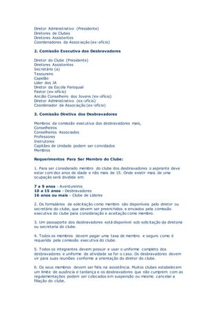 Diretor Administrativo (Presidente)
Diretores de Clubes
Diretores Assistentes
Coordenadores da Associação (ex-ofício)
2. Comissão Executiva dos Desbravadores
Diretor do Clube (Presidente)
Diretores Assistentes
Secretário (a)
Tesoureiro
Capelão
Líder dos JA
Diretor da Escola Paroquial
Pastor (ex-ofício)
Ancião Conselheiro dos Jovens (ex-ofício)
Diretor Administrativo (ex-ofício)
Coordenador da Associação (ex-ofício)
3. Comissão Diretiva dos Desbravadores
Membros da comissão executiva dos desbravadores mais,
Conselheiros
Conselheiros Associados
Professores
Instrutores
Capitães de Unidade podem ser convidados
Membros
Requerimentos Para Ser Membro do Clube:
1. Para ser considerado membro do clube dos desbravadores o aspirante deve
estar com dez anos de idade e não mais de 15. Onde existir mais de uma
ocupação será dividida em:
7 a 9 anos - Aventureiros
10 a 15 anos - Desbravadores
16 anos ou mais - Clube de Líderes
2. Os formulários de solicitação como membro são disponíveis pelo diretor ou
secretário do clube, que devem ser preenchidos e enviados pela comissão
executiva do clube para consideração e aceitação como membro.
3. Um passaporte dos desbravadores está disponível sob solicitação da diretoria
ou secretaria do clube.
4. Todos os membros devem pagar uma taxa de membro e seguro como é
requerida pela comissão executiva do clube.
5. Todos os integrantes devem possuir e usar o uniforme completo dos
desbravadores e uniforme de atividade se for o caso. Os desbravadores devem
vir para suas reuniões conforme a orientação do diretor do clube.
6. Os seus membros devem ser fiéis na assistência. Muitos clubes estabelecem
um limite de ausência e tardança e os desbravadores que não cumprem com as
regulamentações podem ser colocados em suspensão ou mesmo cancelar a
filiação do clube.
 