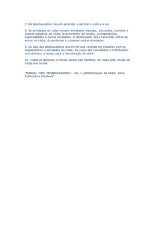 7. Os desbravadores devem aprender e decorar o voto e a Lei.
8. As atividades do clube incluem atividades manuais, excursões, reuniões e
classes regulares do clube, levantamento de fundos, acampamentos,
especialidades e outras atividades. O desbravador deve concordar, antes de
entrar no clube, de participar e cooperar nestas atividades.
9. Os pais dos desbravadores devem ter boa vontade em cooperar com os
regulamentos a atividades do clube. Às vezes são convidados a contribuírem
com dinheiro e tempo para a manutenção do clube.
10. Todos os diretores e oficiais eleitos são membros do clube pela virtude do
cargo que ocupa.
“MANUAL “DOS DESBRAVADORES”, Vol. 1, Administração do Clube, Casa
Publicadora Brasileira”
 