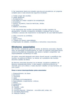 8. Ser responsável diante da comissão executiva em providenciar um programa
completo para o clube através das seguintes atividades:
a. Tempo e lugar das reuniões.
b. Saídas Bimestrais.
c. Acampamentos.
d. Excursões ao campo e projetos de evangelização.
e. Investidura.
f. Finança, orçamento, taxas de matrículas, dívidas.
g. Disciplina.
h. Boletins e noticiários.
9. Ser responsável das reuniões docentes pelas reuniões regulares de
planejamento, incluindo as seguintes atividades a assegurar que as várias
comissões e pessoas são responsáveis no desempenho de suas implementações:
a. Abrir e encerrar as cerimônias.
b. Cultos.
c. Jogos e feiras.
d. Trabalho de classes, especialidades.
e. Organização de unidades, conselheiros e instrutores e seus deveres.
Diretores associados
Não há limite estabelecido quanto ao número de diretores associados. Depende
muito da quantidade de desbravadores no clube. Os diretores associados devem
aceitar as incumbências designadas pelo diretor e também compartilhar nas
responsabilidades de liderança no clube.
Um diretor associado designado pelo diretor deverá assumir a presidência das
reuniões na ausência do Diretor, ou mesmo ser o presidente das reuniões
docentes a pedido do diretor.
Os diretores associados deveriam ter as mesmas excelentes qualidades de
liderança esboçada pelo diretor. O alto respeito e deferência deveria ser
mostrado para com o Diretor e todos deveriam trabalhar em boa harmonia um
com o outro.
Áreas a serem desempenhadas pelos associados:
1. Empreendimento de classe
2. Secretaria
3. Tesouraria
4. Jogos
5. Atividades de Acampamentos
6. Especialidades e experimentos criativos
7. Música
8. Equipamento
9. Natureza
10. Capelão - culto
11. Transporte
12. Eventos especiais - bimestrais - excursões pelo campo, etc.
13. Atividades Missionárias
14. Relações Públicas
 