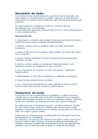 Secretário do clube
O secretário do clube de desbravadores é geralmente diretor associado, mas
pode também ser escolhido dentre os membros docentes. O secretário será
responsável em conservar todos os relatórios, além dos que são guardados pelo
tesoureiro.
Em clubes pequenos o trabalho de secretário e tesoureiro pode ser
desempenhado por um só indivíduo.
Um secretário bem organizado e eficiente pode ser de um valor inestimável para
o clube de desbravadores.
Seus deveres são:
1. Supervisionar os relatórios das unidades feitos pelos secretários da unidade e
transferi-los para o registro individual dos desbravadores.
2. Registrar todos os pontos e deméritos sobre uma folha de anotação
permanente.
3. Colocar a lista de pontos acumulados pelas unidades num mural pelo menos
uma vez por mês.
4. Manter o diretor informados dos pontos alcançados na Associação pelas
realizações do clube.
5. Notificar o diretor quando um desbravador falta habitualmente (sem
apresentar excusas), ou negligência em usar o uniforme.
6. Ser o responsável em conservar um mural bem atrativo, modificando
freqüentemente.
7. Responsabilizar-se por todos os suprimentos e relatórios da Associação.
8. Cuidar de toda correspondência do diretor.
9. Ser o responsável pela biblioteca do clube, cuidando de todos os livros e
revistas tirados pelos membros docentes e desbravadores.
Tesoureiro do clube
O tesoureiro do clube de desbravadores é geralmente um diretor associado,
contudo, pode ser escolhido entre os docentes. É importante que o tesoureiro
trabalhe bem achegado ao diretor do clube e do tesoureiro da igreja, colocando
os dois bem informados das despesas do clube e dos fundos em reservas.
Em clubes pequenos as funções de tesoureiro e secretário podem ser levados
por uma mesma pessoa, sendo um programa mais eficiente quando estão
separados. O tesoureiro necessita ser um indivíduo que manuseie os fundos do
clube com retidão e grande cuidado.
O ideal seria se o tesoureiro fosse escolhido tendo em vista alguém que tenha
tido experiência em contabilidade.
Um tesoureiro consciencioso e de influência pode ajudar o clube a usar os seus
fundos de maneira sábia. Manterá a comissão da igreja bem informada das
entradas e despesas e também das necessidades do clube. Isto garantirá uma
disposição mais favorável por parte da igreja em tempo de necessidade.
 