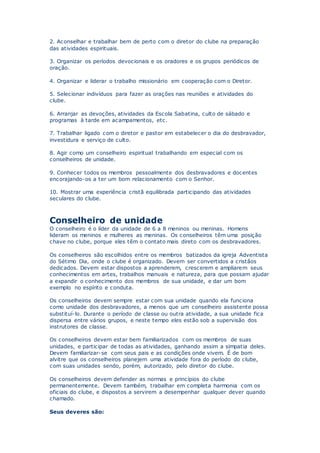 2. Aconselhar e trabalhar bem de perto com o diretor do clube na preparação
das atividades espirituais.
3. Organizar os períodos devocionais e os oradores e os grupos periódicos de
oração.
4. Organizar e liderar o trabalho missionário em cooperação com o Diretor.
5. Selecionar indivíduos para fazer as orações nas reuniões e atividades do
clube.
6. Arranjar as devoções, atividades da Escola Sabatina, culto de sábado e
programas à tarde em acampamentos, etc.
7. Trabalhar ligado com o diretor e pastor em estabelecer o dia do desbravador,
investidura e serviço de culto.
8. Agir como um conselheiro espiritual trabalhando em especial com os
conselheiros de unidade.
9. Conhecer todos os membros pessoalmente dos desbravadores e docentes
encorajando-os a ter um bom relacionamento com o Senhor.
10. Mostrar uma experiência cristã equilibrada participando das atividades
seculares do clube.
Conselheiro de unidade
O conselheiro é o líder da unidade de 6 a 8 meninos ou meninas. Homens
lideram os meninos e mulheres as meninas. Os conselheiros têm uma posição
chave no clube, porque eles têm o contato mais direto com os desbravadores.
Os conselheiros são escolhidos entre os membros batizados da igreja Adventista
do Sétimo Dia, onde o clube é organizado. Devem ser convertidos a cristãos
dedicados. Devem estar dispostos a aprenderem, crescerem e ampliarem seus
conhecimentos em artes, trabalhos manuais e natureza, para que possam ajudar
a expandir o conhecimento dos membros de sua unidade, e dar um bom
exemplo no espírito e conduta.
Os conselheiros devem sempre estar com sua unidade quando ela funciona
como unidade dos desbravadores, a menos que um conselheiro assistente possa
substituí-lo. Durante o período de classe ou outra atividade, a sua unidade fica
dispersa entre vários grupos, e neste tempo eles estão sob a supervisão dos
instrutores de classe.
Os conselheiros devem estar bem familiarizados com os membros de suas
unidades, e participar de todas as atividades, ganhando assim a simpatia deles.
Devem familiarizar-se com seus pais e as condições onde vivem. É de bom
alvitre que os conselheiros planejem uma atividade fora do período do clube,
com suas unidades sendo, porém, autorizado, pelo diretor do clube.
Os conselheiros devem defender as normas e princípios do clube
permanentemente. Devem também, trabalhar em completa harmonia com os
oficiais do clube, e dispostos a servirem a desempenhar qualquer dever quando
chamado.
Seus deveres são:
 
