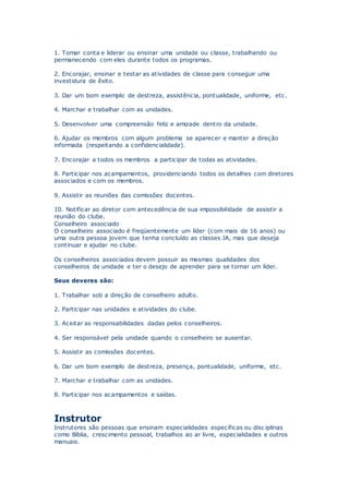 1. Tomar conta e liderar ou ensinar uma unidade ou classe, trabalhando ou
permanecendo com eles durante todos os programas.
2. Encorajar, ensinar e testar as atividades de classe para conseguir uma
investidura de êxito.
3. Dar um bom exemplo de destreza, assistência, pontualidade, uniforme, etc.
4. Marchar e trabalhar com as unidades.
5. Desenvolver uma compreensão feliz e amizade dentro da unidade.
6. Ajudar os membros com algum problema se aparecer e manter a direção
informada (respeitando a confidencialidade).
7. Encorajar a todos os membros a participar de todas as atividades.
8. Participar nos acampamentos, providenciando todos os detalhes com diretores
associados e com os membros.
9. Assistir as reuniões das comissões docentes.
10. Notificar ao diretor com antecedência de sua impossibilidade de assistir a
reunião do clube.
Conselheiro associado
O conselheiro associado é freqüentemente um líder (com mais de 16 anos) ou
uma outra pessoa jovem que tenha concluído as classes JA, mas que deseja
continuar e ajudar no clube.
Os conselheiros associados devem possuir as mesmas qualidades dos
conselheiros de unidade e ter o desejo de aprender para se tornar um líder.
Seus deveres são:
1. Trabalhar sob a direção de conselheiro adulto.
2. Participar nas unidades e atividades do clube.
3. Aceitar as responsabilidades dadas pelos conselheiros.
4. Ser responsável pela unidade quando o conselheiro se ausentar.
5. Assistir as comissões docentes.
6. Dar um bom exemplo de destreza, presença, pontualidade, uniforme, etc.
7. Marchar e trabalhar com as unidades.
8. Participar nos acampamentos e saídas.
Instrutor
Instrutores são pessoas que ensinam especialidades específicas ou disc iplinas
como Bíblia, crescimento pessoal, trabalhos ao ar livre, especialidades e outros
manuais.
 