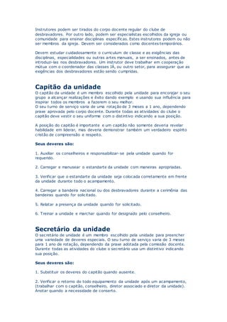 Instrutores podem ser tirados do corpo docente regular do clube de
desbravadores. Por outro lado, podem ser especialistas escolhidos da igreja ou
comunidade para ensinar disciplinas específicas. Estes instrutores podem ou não
ser membros da igreja. Devem ser considerados como docentes temporários.
Devem estudar cuidadosamente o curriculum de classe e as exigências das
disciplinas, especialidades ou outras artes manuais, a ser ensinados, antes de
introduzi-las nos desbravadores. Um instrutor deve trabalhar em cooperação
mútua com o coordenador das classes JÁ, ou outro setor, para assegurar que as
exigências dos desbravadores estão sendo cumpridas.
Capitão da unidade
O capitão da unidade é um membro escolhido pela unidade para encorajar o seu
grupo a alcançar realizações e êxito dando exemplo e usando sua influência para
inspirar todos os membros a fazerem o seu melhor.
O seu turno de serviço varia de uma rotação de 3 meses a 1 ano, dependendo
praxe aprovada pelo corpo docente. Durante todas as atividades do clube o
capitão deve vestir o seu uniforme com o distintivo indicando a sua posição.
A posição do capitão é importante e um capitão não somente deveria revelar
habilidade em liderar, mas deveria demonstrar também um verdadeiro espírito
cristão de compreensão e respeito.
Seus deveres são:
1. Auxiliar os conselheiros e responsabilizar-se pela unidade quando for
requerido.
2. Carregar e manusear o estandarte da unidade com maneiras apropriadas.
3. Verificar que o estandarte da unidade seja colocada corretamente em frente
da unidade durante todo o acampamento.
4. Carregar a bandeira nacional ou dos desbravadores durante a cerimônia das
bandeiras quando for solicitado.
5. Relatar a presença da unidade quando for solicitado.
6. Treinar a unidade e marchar quando for designado pelo conselheiro.
Secretário da unidade
O secretário de unidade é um membro escolhido pela unidade para preencher
uma variedade de deveres especiais. O seu turno de serviço varia de 3 meses
para 1 ano de rotação, dependendo da praxe adotada pela comissão docente.
Durante todas as atividades do clube o secretário usa um distintivo indicando
sua posição.
Seus deveres são:
1. Substituir os deveres do capitão quando ausente.
2. Verificar o retorno do todo equipamento da unidade após um acampamento,
(trabalhar com o capitão, conselheiro, diretor associado e diretor da unidade).
Anotar quando a necessidade de conserto.
 