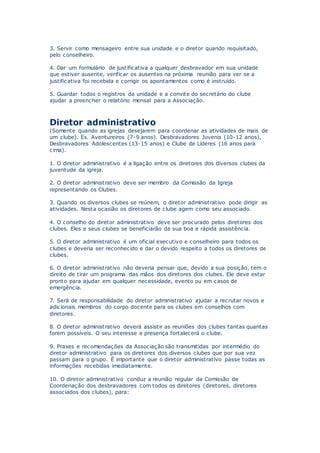 3. Servir como mensageiro entre sua unidade e o diretor quando requisitado,
pelo conselheiro.
4. Dar um formulário de justificativa a qualquer desbravador em sua unidade
que estiver ausente, verificar os ausentes na próxima reunião para ver se a
justificativa foi recebida e corrigir os apontamentos como é instruído.
5. Guardar todos o registros da unidade e a convite do secretário do clube
ajudar a preencher o relatório mensal para a Associação.
Diretor administrativo
(Somente quando as igrejas desejarem para coordenar as atividades de mais de
um clube). Ex. Aventureiros (7-9 anos). Desbravadores Juvenis (10-12 anos),
Desbravadores Adolescentes (13-15 anos) e Clube de Líderes (16 anos para
cima).
1. O diretor administrativo é a ligação entre os diretores dos diversos clubes da
juventude da igreja.
2. O diretor administrativo deve ser membro da Comissão da Igreja
representando os Clubes.
3. Quando os diversos clubes se reúnem, o diretor administrativo pode dirigir as
atividades. Nesta ocasião os diretores de clube agem como seu associado.
4. O conselho do diretor administrativo deve ser procurado pelos diretores dos
clubes. Eles e seus clubes se beneficiarão da sua boa e rápida assistência.
5. O diretor administrativo é um oficial executivo e conselheiro para todos os
clubes e deveria ser reconhecido e dar o devido respeito a todos os diretores de
clubes.
6. O diretor administrativo não deveria pensar que, devido a sua posição, tem o
direito de tirar um programa das mãos dos diretores dos clubes. Ele deve estar
pronto para ajudar em qualquer necessidade, evento ou em casos de
emergência.
7. Será de responsabilidade do diretor administrativo ajudar a recrutar novos e
adicionais membros do corpo docente para os clubes em conselhos com
diretores.
8. O diretor administrativo deverá assistir as reuniões dos clubes tantas quantas
forem possíveis. O seu interesse e presença fortalecerá o clube.
9. Praxes e recomendações da Associação são transmitidas por intermédio do
diretor administrativo para os diretores dos diversos clubes que por sua vez
passam para o grupo. É importante que o diretor administrativo passe todas as
informações recebidas imediatamente.
10. O diretor administrativo conduz a reunião regular da Comissão de
Coordenação dos desbravadores com todos os diretores (diretores, diretores
associados dos clubes), para:
 
