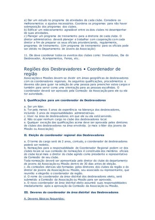 a) Dar um estudo no programa de atividades de cada clube. Considera os
melhoramentos e ajustes necessários. Coordena os programas para não haver
sobreposição dos programas dos clubes.
b) Edificar um relacionamento agradável entre os dois clubes no desempenhar
de suas atividades.
c) Planejar um programa de treinamento para a diretoria de cada clube. O
diretor administrativo deverá planejar e trabalhar com cooperação com cada
diretor a fim de preparar os seus oficiais providenciando, regularmente,
programas de treinamento. (Um programa de treinamento para os oficiais pode
ser obtido no Departamento de Jovens da Associação)
11. Ele deve coordenar todos os eventos dos clubes como: Investiduras, Dia do
Desbravador, Acampamentos, Feiras, etc.
Regiões dos Desbravadores • Coordenador de
região
Associações e Missões devem-se dividir em áreas geográficas de desbravadores
com os coordenadores regionais. As seguintes qualificações, procedimentos e
deveres são para guiar na seleção de uma pessoa para preencher estes cargos e
também para servir como uma orientação para as pessoas escolhidas. O
coordenador deverá ser aprovado pela Comissão da Associação para ele ou ela
ter autoridade.
I. Qualificações para um coordenador de Desbravadores
a. Ser um líder.
b. Ter pelo menos 5 anos de experiência na liderança dos desbravadores,
incluindo 3 anos de responsabilidades administrativas.
c. Viver na área de desbravadores em que ele ou ela está servindo.
d. Não ocupar nenhum cargo no clube dos desbravadores local.
e. Qualquer exceção das qualificações acima deve ser aprovada pelos diretores
de clubes dos desbravadores na área envolvida. (e mais o líder dos jovens da
Missão ou Associação)
II. Eleição do coordenador regional dos Desbravadores
a. O termo do cargo será de 2 anos, contudo, o coordenador de desbravadores
poderá ser reeleito.
b. Nomeações para a responsabilidade de Coordenador Regional podem vir dos
clubes locais se sua comissão de nomeações é constituída dos membros oficiais
do clube local mais o diretor do clube agindo como presidente e representativo
da Comissão de seu clube.
Toda nomeação deverá ser apresentada pelo diretor do clube do departamento
de jovens da Associação ou Missão dentro de 30 dias antes de eleição.
c. As comissões eletivas são formadas pelos diretores dos clubes da região e do
diretor de jovens da Associação ou Missão, seu associado ou representante, que
reunirão e elegerão o coordenador da região.
d. O nome do coordenador da área-distrital dos desbravadores eleito, será
submetido a Comissão da Associação ou Missão para ser aprovado.
e. O novo coordenador de área distrital eleito assumirá suas responsabilidades
imediatamente após a aprovação da Comissão da Associação ou Missão.
III. Deveres do coordenador de área distrital dos Desbravadores
A. Deveres Básicos Requeridos:
 