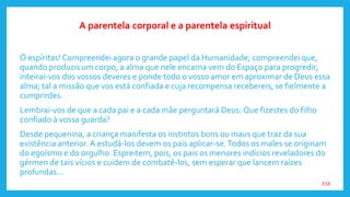 ESE
Ó espíritas! Compreendei agora o grande papel da Humanidade; compreendei que,
quando produzis um corpo, a alma que nele encarna vem do Espaço para progredir;
inteirai-vos dos vossos deveres e ponde todo o vosso amor em aproximar de Deus essa
alma; tal a missão que vos está confiada e cuja recompensa recebereis, se fielmente a
cumprirdes.
Lembrai-vos de que a cada pai e a cada mãe perguntará Deus: Que fizestes do filho
confiado à vossa guarda?
Desde pequenina, a criança manifesta os instintos bons ou maus que traz da sua
existência anterior. A estudá-los devem os pais aplicar-se.Todos os males se originam
do egoísmo e do orgulho. Espreitem, pois, os pais os menores indícios reveladores do
gérmen de tais vícios e cuidem de combatê-los, sem esperar que lancem raízes
profundas...
A parentela corporal e a parentela espiritual
 
